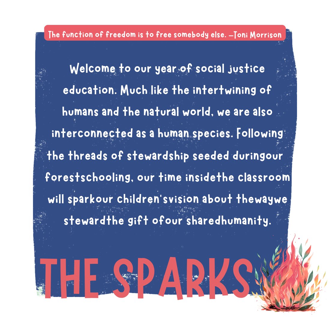 The Sparks: Welcome to our year of social justice education. Following the threads of stewardship from our forest schooling, our classroom time sparks children's vision about the way we steward the gift of our shared humanity. Quote from Toni Morrison: the function of freedom is to free somebody else.
