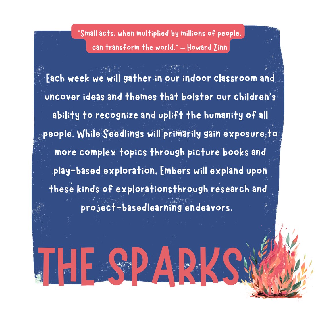 The Sparks: Each week we gather in our indoor classroom to uncover ideas and themes that uplift the humanity of all people. Seedlings explore through picture books and play; Embers expand through research and project-based learning. Quote from Howard Zinn about small acts multiplied by millions of people.