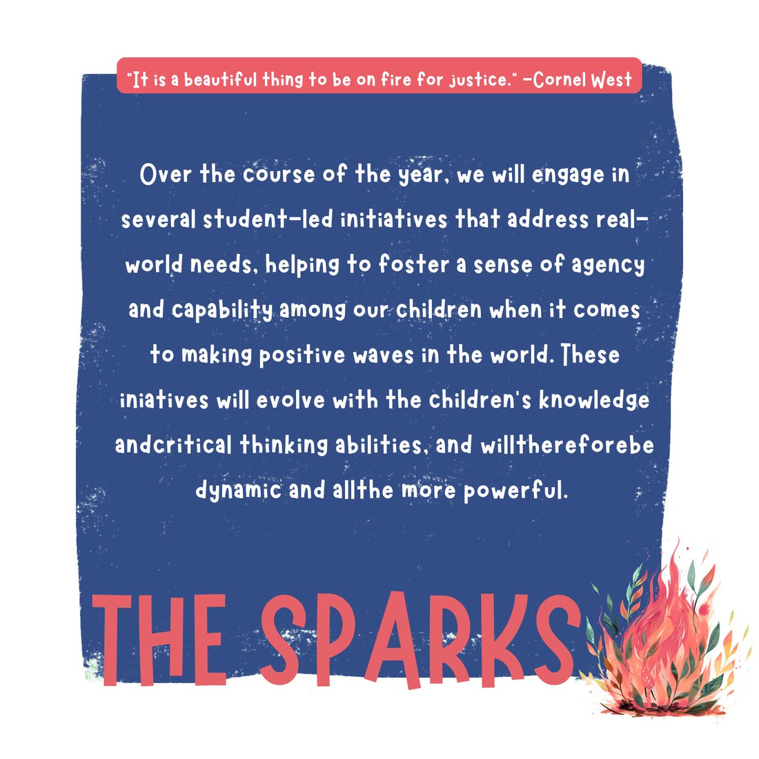 The Sparks: Over the year we engage in several student-led initiatives that address real-world needs, fostering a sense of agency and capability in the children. These evolve with the children's knowledge and critical thinking. Quote from Cornel West: it is a beautiful thing to be on fire for justice.