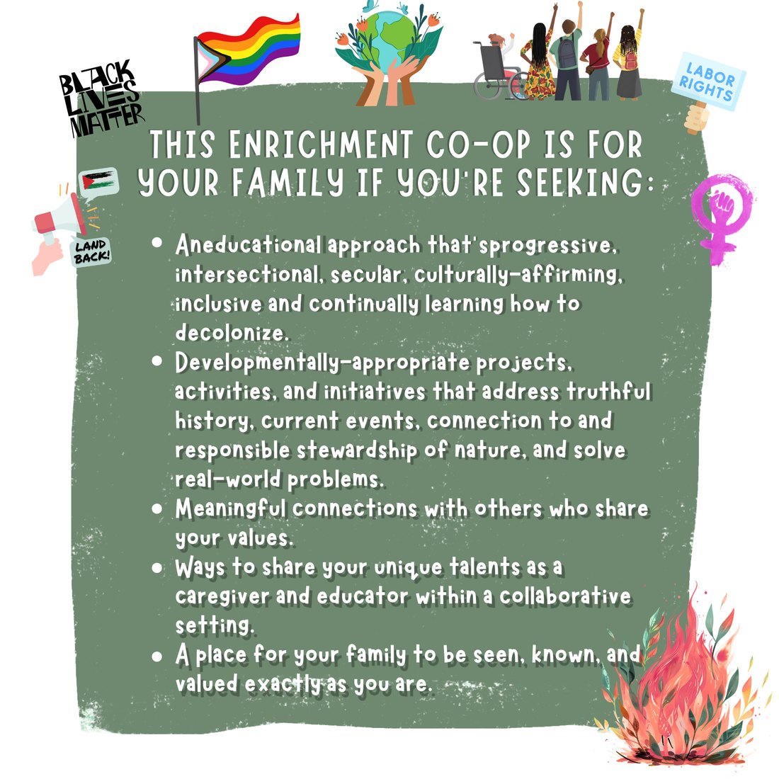 This co-op is for your family if you're seeking: a progressive, intersectional, secular, culturally-affirming, inclusive, decolonizing educational approach; developmentally-appropriate projects on truthful history, current events, and stewardship of nature; meaningful connections with others who share your values; and a place to be seen, known, and valued exactly as you are.